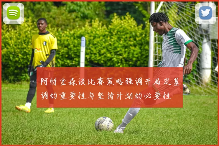 阿特金森谈比赛策略强调开局定基调的重要性与坚持计划的必要性