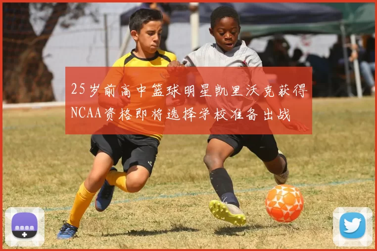 25岁前高中篮球明星凯里沃克获得NCAA资格即将选择学校准备出战