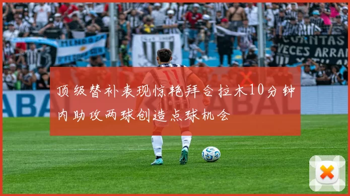 顶级替补表现惊艳拜合拉木10分钟内助攻两球创造点球机会