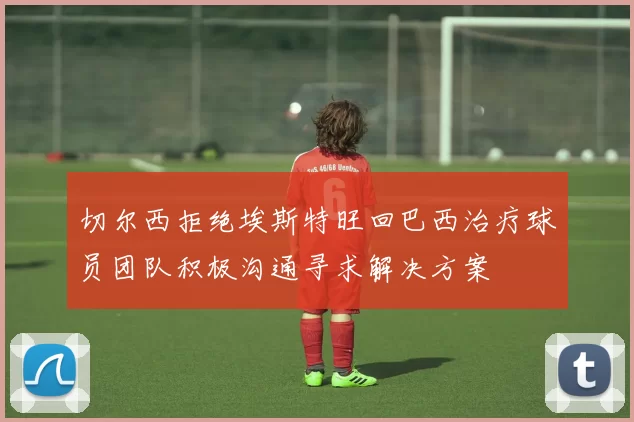 切尔西拒绝埃斯特旺回巴西治疗球员团队积极沟通寻求解决方案