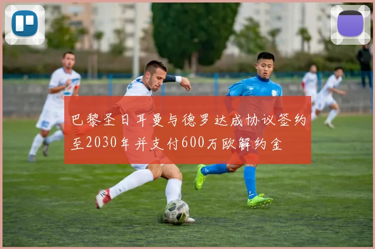 巴黎圣日耳曼与德罗达成协议签约至2030年并支付600万欧解约金