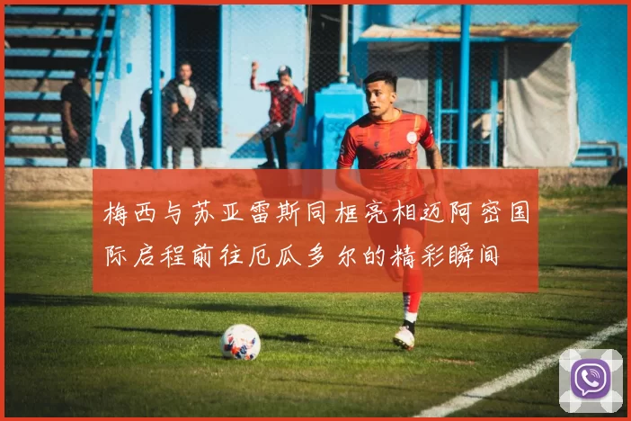 梅西与苏亚雷斯同框亮相迈阿密国际启程前往厄瓜多尔的精彩瞬间
