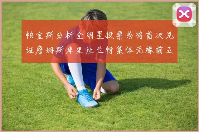 帕金斯分析全明星投票或将首次见证詹姆斯库里杜兰特集体无缘前五