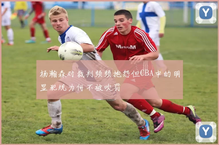 杨瀚森对裁判频频抱怨但CBA中的明显犯规为何不被吹罚
