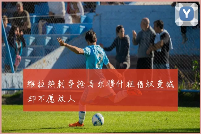维拉热刺争抢马尔穆什租借权曼城却不愿放人