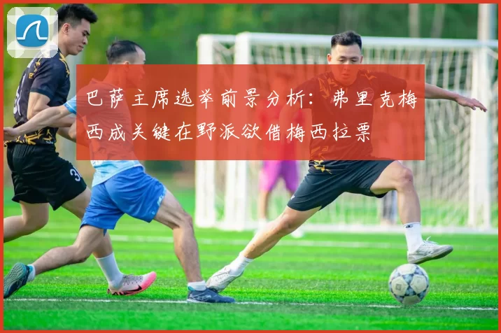 巴萨主席选举前景分析：弗里克梅西成关键在野派欲借梅西拉票