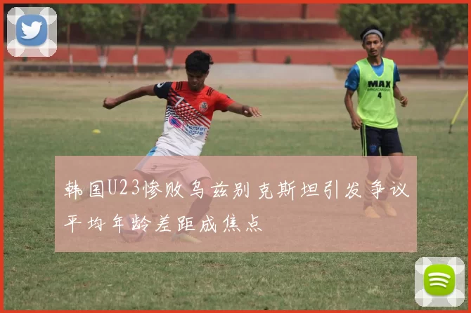 韩国U23惨败乌兹别克斯坦引发争议平均年龄差距成焦点