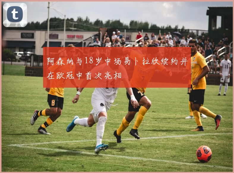 阿森纳与18岁中场易卜拉欣续约并在欧冠中首次亮相