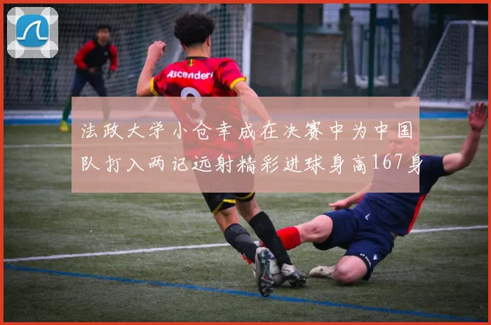 法政大学小仓幸成在决赛中为中国队打入两记远射精彩进球身高167身价25万欧