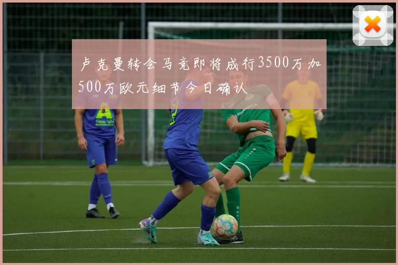 卢克曼转会马竞即将成行3500万加500万欧元细节今日确认